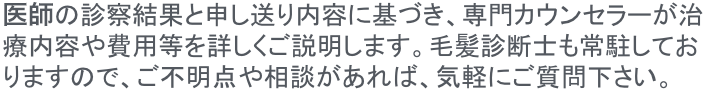 院長の診察結果と申し送り内容に基づき、専門カウンセラーが治療内容や費用などを詳しくご説明します。毛髪診断士も常駐しておりますので、ご不明点や相談があれば、気軽にご質問ください。