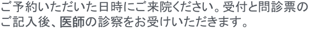 ご予約いただいた日時にご来院ください。受付と問診表のご記入後、梶院長の診察をお受けいただきます。