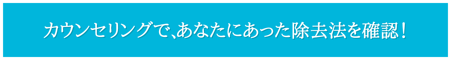 カウンセリングで、あなたにあった除去法を確認！