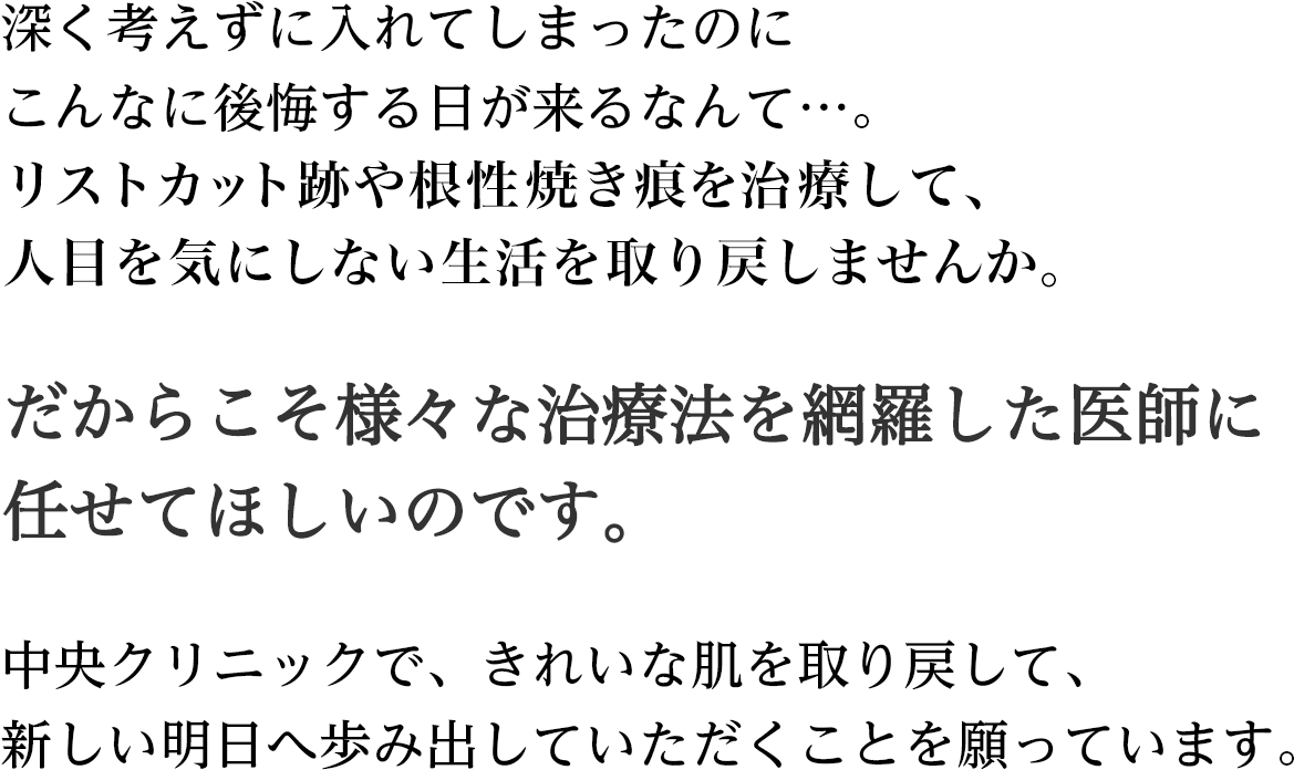 深く考えずに入れてしまったのにこんなに後悔する日が来るなんて…。からだに刻まれた傷跡は、なかったもののように消し去るのは、やはり難しいもの。傷やからだへのリスクもまったくないとは言えません。だからこそ、レーザーや切除、削剥方法等様々な治療法を網羅した医師に任せてほしいのです。中央クリニックで、きれいな肌を取り戻して、新しい明日へ歩み出していただくことを願っています。