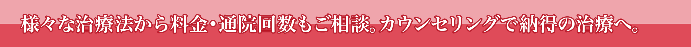 様々な治療法から料金・通院回数もご相談。カウンセリングで納得の治療へ。